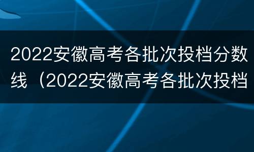 2022安徽高考各批次投档分数线（2022安徽高考各批次投档分数线是多少）