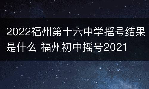 2022福州第十六中学摇号结果是什么 福州初中摇号2021