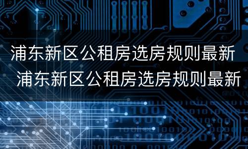 浦东新区公租房选房规则最新 浦东新区公租房选房规则最新版