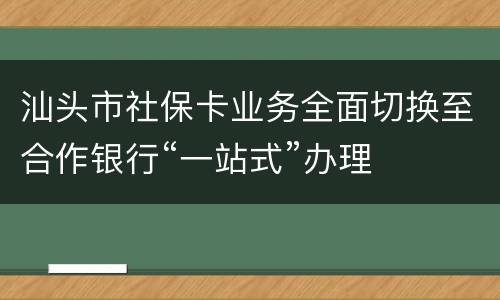 汕头市社保卡业务全面切换至合作银行“一站式”办理