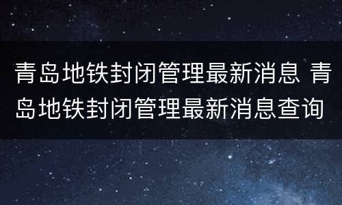 青岛地铁封闭管理最新消息 青岛地铁封闭管理最新消息查询