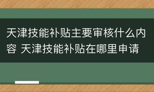 天津技能补贴主要审核什么内容 天津技能补贴在哪里申请
