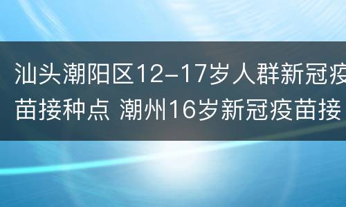 汕头潮阳区12-17岁人群新冠疫苗接种点 潮州16岁新冠疫苗接种