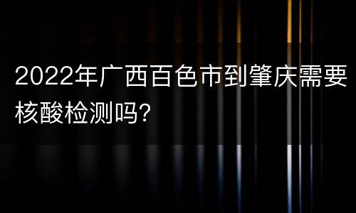 2022年广西百色市到肇庆需要核酸检测吗？