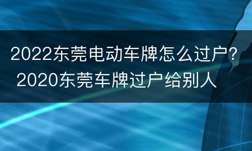 2022东莞电动车牌怎么过户？ 2020东莞车牌过户给别人