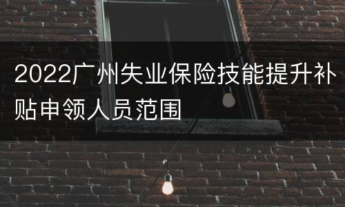 2022广州失业保险技能提升补贴申领人员范围
