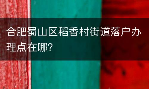 合肥蜀山区稻香村街道落户办理点在哪？