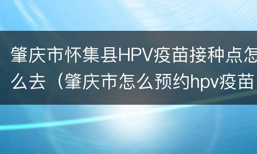 肇庆市怀集县HPV疫苗接种点怎么去（肇庆市怎么预约hpv疫苗）