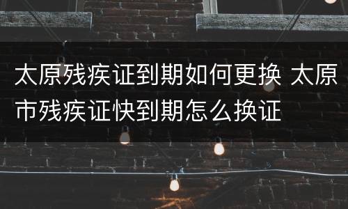 太原残疾证到期如何更换 太原市残疾证快到期怎么换证