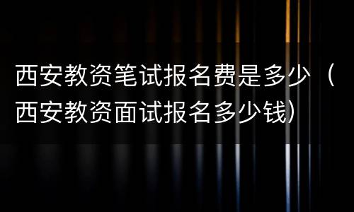 西安教资笔试报名费是多少（西安教资面试报名多少钱）