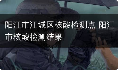 阳江市江城区核酸检测点 阳江市核酸检测结果