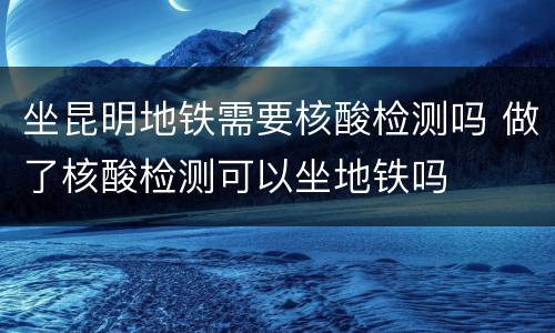 坐昆明地铁需要核酸检测吗 做了核酸检测可以坐地铁吗