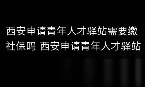 西安申请青年人才驿站需要缴社保吗 西安申请青年人才驿站需要缴社保吗知乎