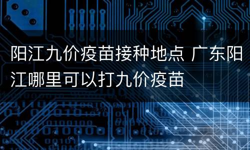 阳江九价疫苗接种地点 广东阳江哪里可以打九价疫苗