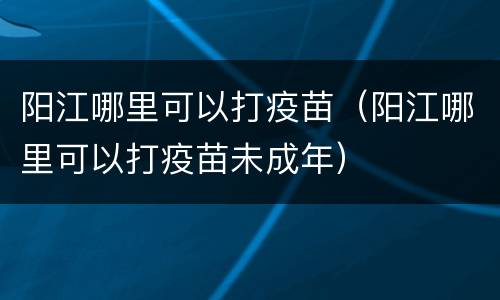 阳江哪里可以打疫苗（阳江哪里可以打疫苗未成年）