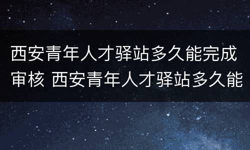 西安青年人才驿站多久能完成审核 西安青年人才驿站多久能完成审核通过