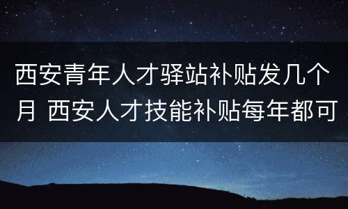 西安青年人才驿站补贴发几个月 西安人才技能补贴每年都可以领吗
