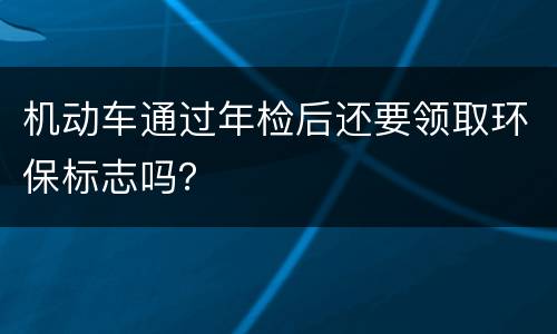 机动车通过年检后还要领取环保标志吗？
