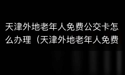 天津外地老年人免费公交卡怎么办理（天津外地老年人免费公交卡怎么办理电话）