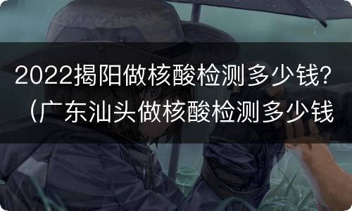 2022揭阳做核酸检测多少钱？（广东汕头做核酸检测多少钱）