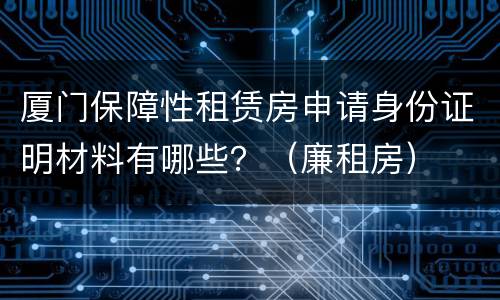 厦门保障性租赁房申请身份证明材料有哪些？（廉租房）