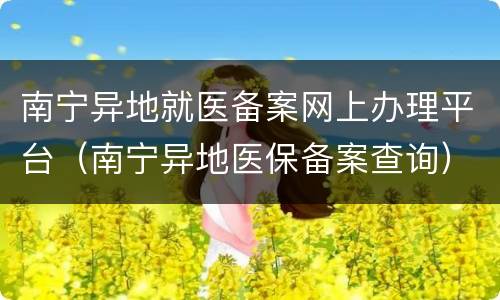 南宁异地就医备案网上办理平台（南宁异地医保备案查询）
