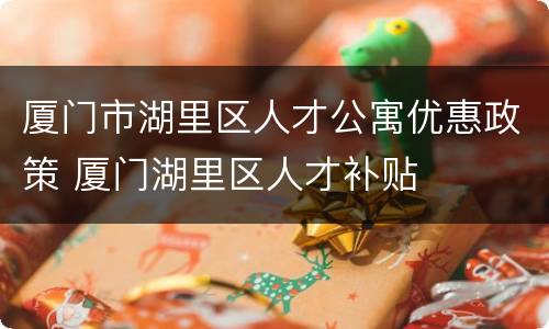 厦门市湖里区人才公寓优惠政策 厦门湖里区人才补贴