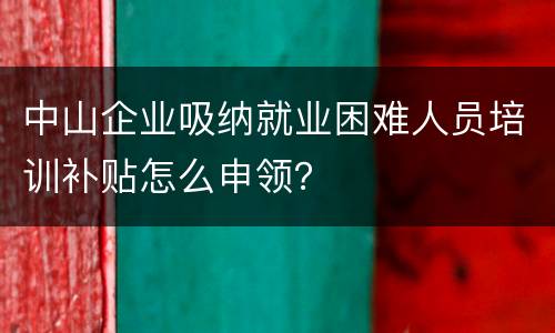 中山企业吸纳就业困难人员培训补贴怎么申领？