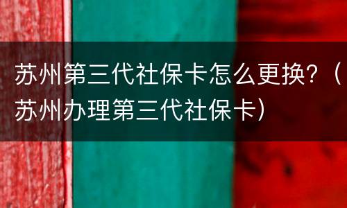 苏州第三代社保卡怎么更换?（苏州办理第三代社保卡）