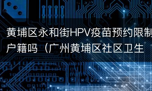 黄埔区永和街HPV疫苗预约限制户籍吗（广州黄埔区社区卫生服务中心hpv疫苗）