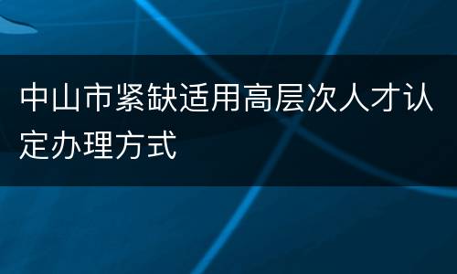 中山市紧缺适用高层次人才认定办理方式