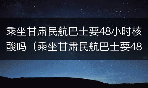 乘坐甘肃民航巴士要48小时核酸吗（乘坐甘肃民航巴士要48小时核酸吗）