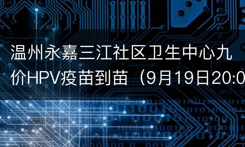 温州永嘉三江社区卫生中心九价HPV疫苗到苗（9月19日20:00开抢）