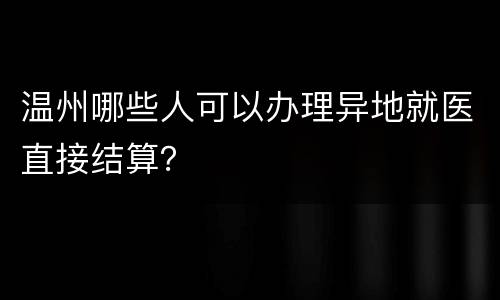 温州哪些人可以办理异地就医直接结算？