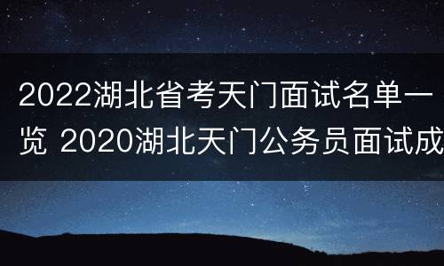 2022湖北省考天门面试名单一览 2020湖北天门公务员面试成绩