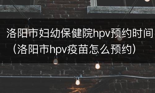 洛阳市妇幼保健院hpv预约时间（洛阳市hpv疫苗怎么预约）