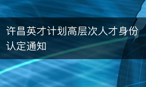 许昌英才计划高层次人才身份认定通知