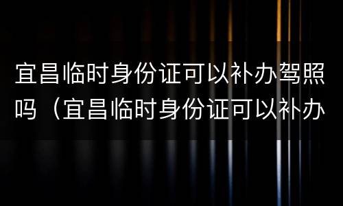 宜昌临时身份证可以补办驾照吗（宜昌临时身份证可以补办驾照吗现在）