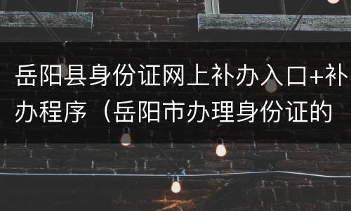 岳阳县身份证网上补办入口+补办程序（岳阳市办理身份证的服务电话）