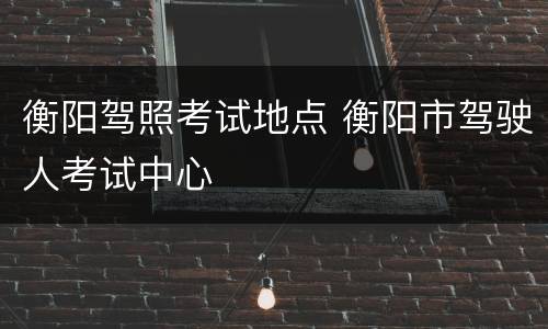 衡阳驾照考试地点 衡阳市驾驶人考试中心