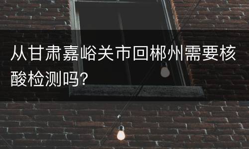 从甘肃嘉峪关市回郴州需要核酸检测吗？