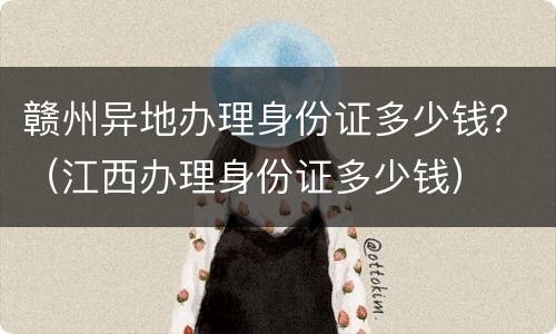 赣州异地办理身份证多少钱？（江西办理身份证多少钱）