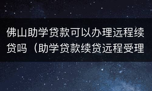 佛山助学贷款可以办理远程续贷吗（助学贷款续贷远程受理可以吗）