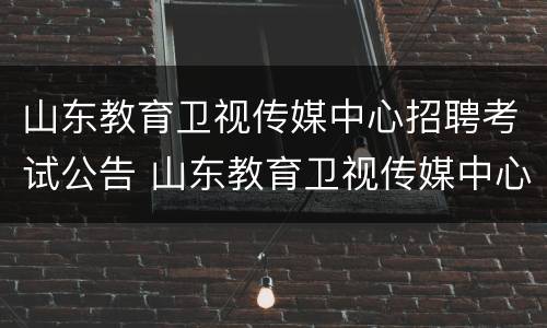 山东教育卫视传媒中心招聘考试公告 山东教育卫视传媒中心招聘考试公告时间