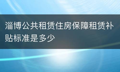 淄博公共租赁住房保障租赁补贴标准是多少