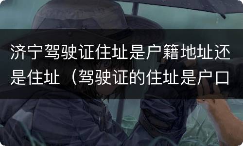 济宁驾驶证住址是户籍地址还是住址（驾驶证的住址是户口所在地吗）