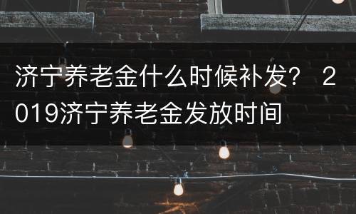 济宁养老金什么时候补发？ 2019济宁养老金发放时间