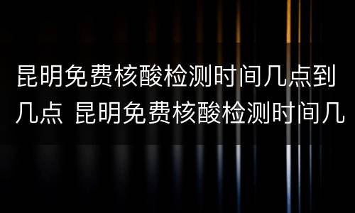 昆明免费核酸检测时间几点到几点 昆明免费核酸检测时间几点到几点结束