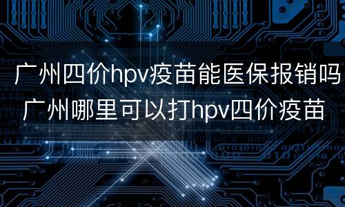 广州四价hpv疫苗能医保报销吗 广州哪里可以打hpv四价疫苗
