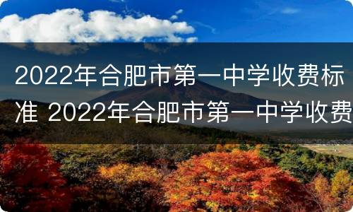 2022年合肥市第一中学收费标准 2022年合肥市第一中学收费标准是什么